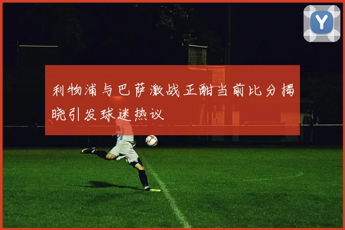 利物浦与巴萨激战正酣当前比分揭晓引发球迷热议