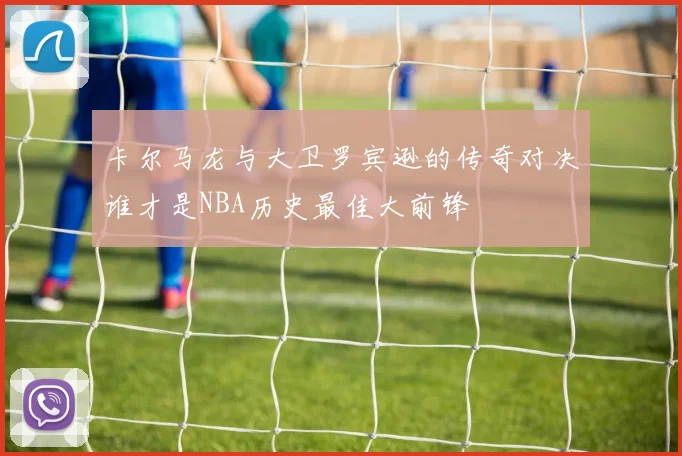 卡尔马龙与大卫罗宾逊的传奇对决谁才是NBA历史最佳大前锋