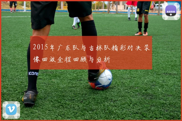 2015年广东队与吉林队精彩对决录像回放全程回顾与分析
