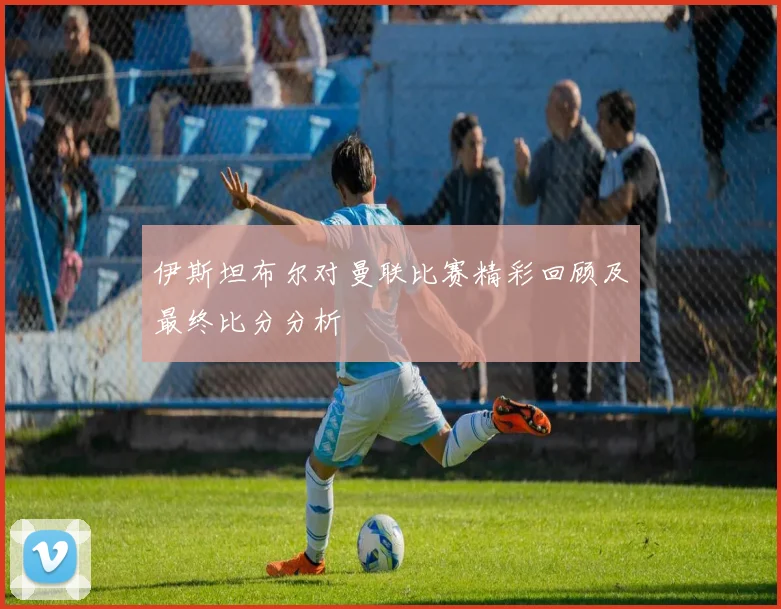 伊斯坦布尔对曼联比赛精彩回顾及最终比分分析