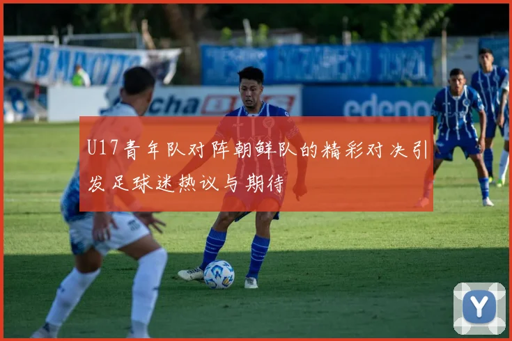 U17青年队对阵朝鲜队的精彩对决引发足球迷热议与期待