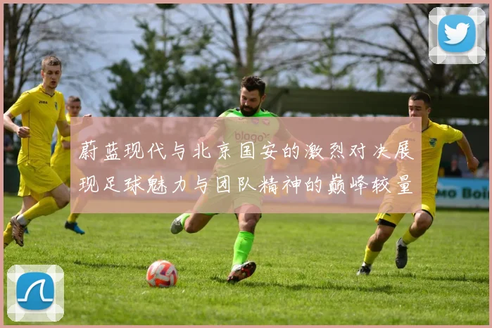蔚蓝现代与北京国安的激烈对决展现足球魅力与团队精神的巅峰较量