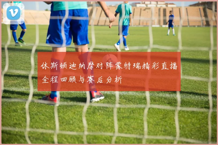 休斯顿迪纳摩对阵蒙特瑞精彩直播全程回顾与赛后分析