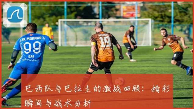 巴西队与巴拉圭的激战回顾：精彩瞬间与战术分析