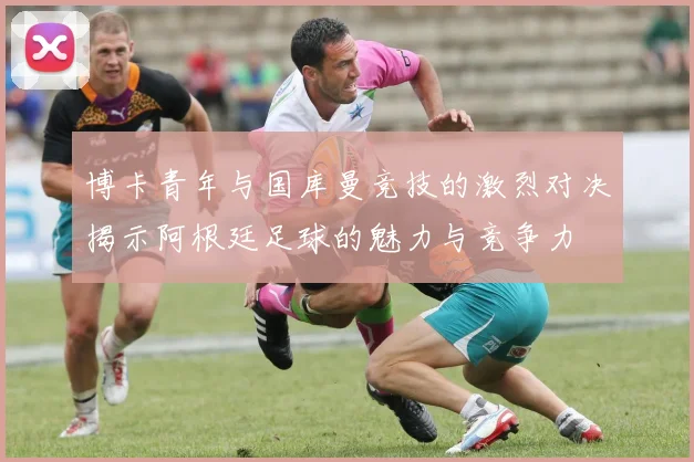 博卡青年与国库曼竞技的激烈对决揭示阿根廷足球的魅力与竞争力