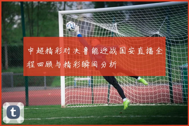 中超精彩对决鲁能迎战国安直播全程回顾与精彩瞬间分析