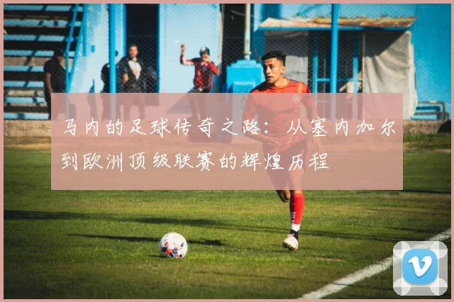 马内的足球传奇之路：从塞内加尔到欧洲顶级联赛的辉煌历程