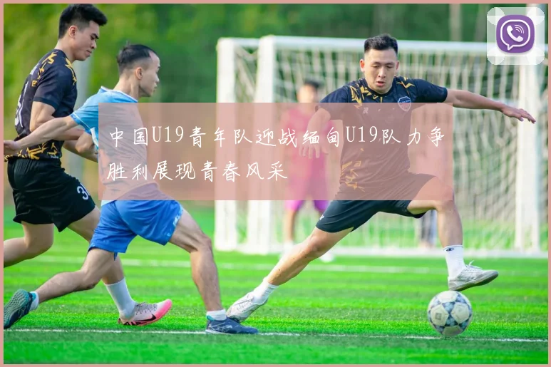 中国U19青年队迎战缅甸U19队力争胜利展现青春风采
