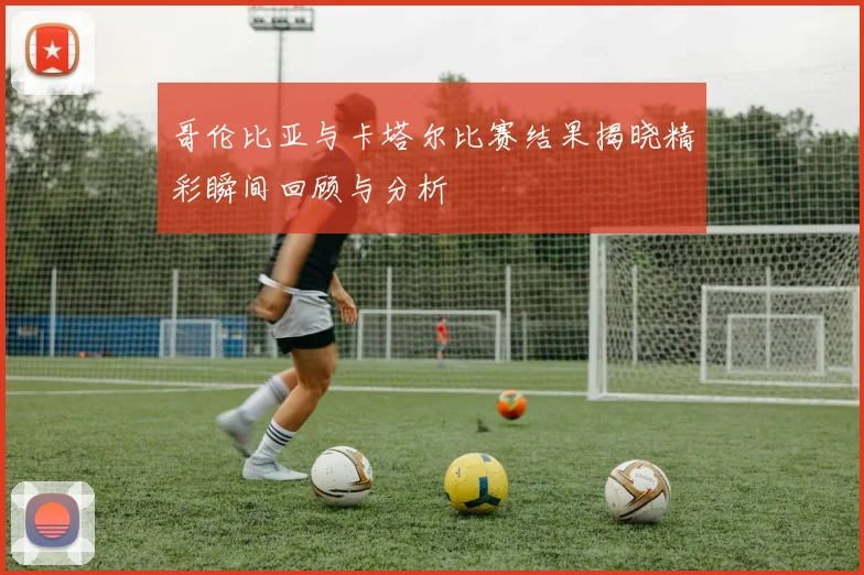 哥伦比亚与卡塔尔比赛结果揭晓精彩瞬间回顾与分析
