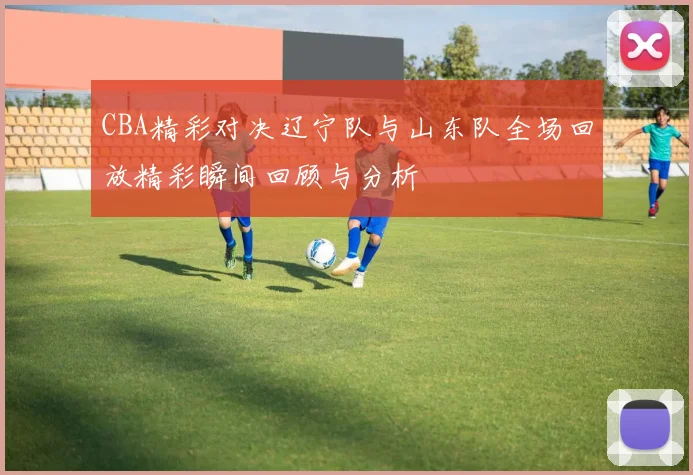 CBA精彩对决辽宁队与山东队全场回放精彩瞬间回顾与分析