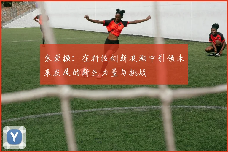 朱荣振：在科技创新浪潮中引领未来发展的新生力量与挑战