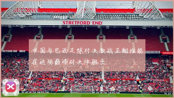 中国与巴西足球对决激战正酣谁能在这场巅峰对决中胜出