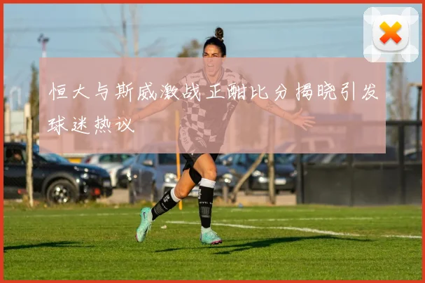 恒大与斯威激战正酣比分揭晓引发球迷热议