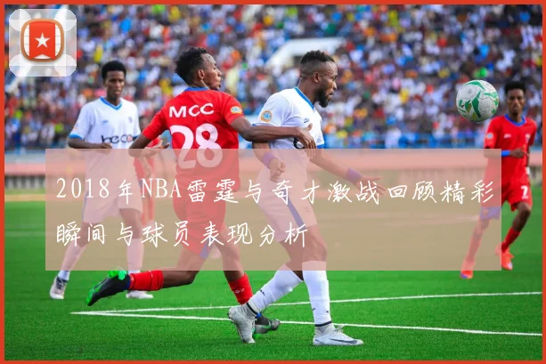 2018年NBA雷霆与奇才激战回顾精彩瞬间与球员表现分析