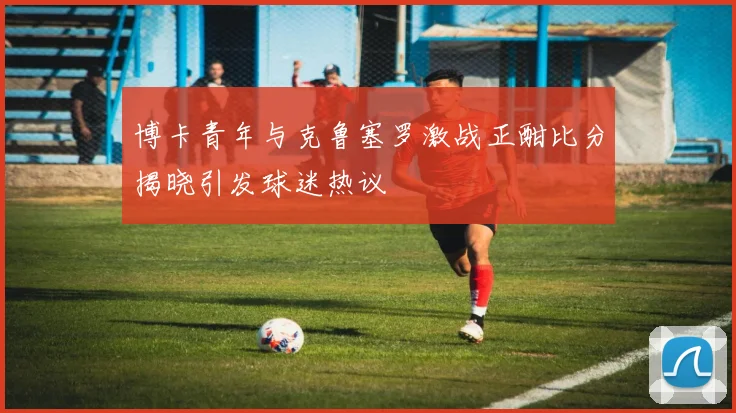 博卡青年与克鲁塞罗激战正酣比分揭晓引发球迷热议