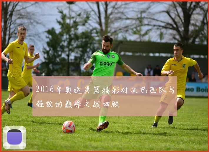 2016年奥运男篮精彩对决巴西队与强敌的巅峰之战回顾