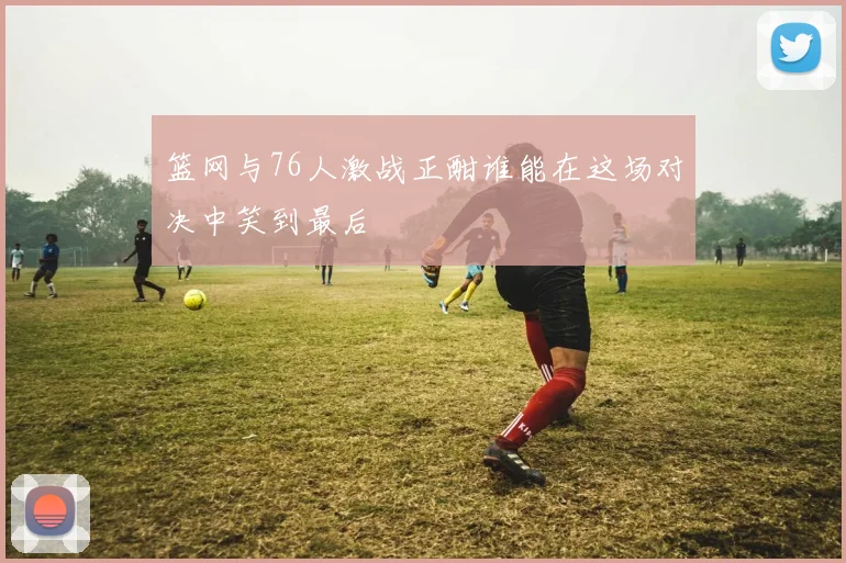 篮网与76人激战正酣谁能在这场对决中笑到最后