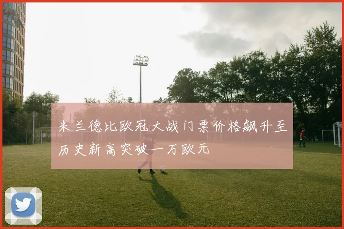 米兰德比欧冠大战门票价格飙升至历史新高突破一万欧元