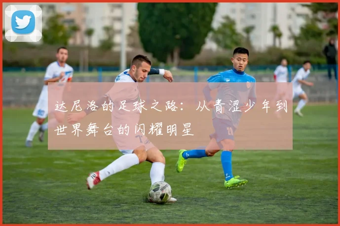 达尼洛的足球之路：从青涩少年到世界舞台的闪耀明星