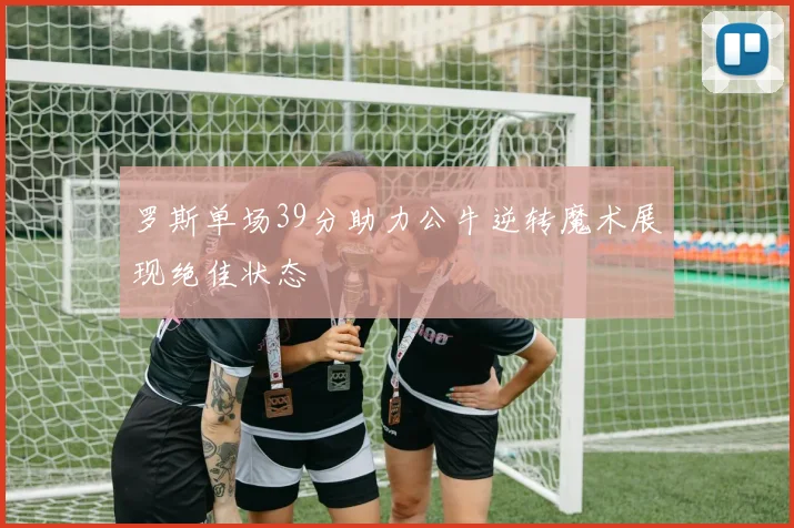 罗斯单场39分助力公牛逆转魔术展现绝佳状态