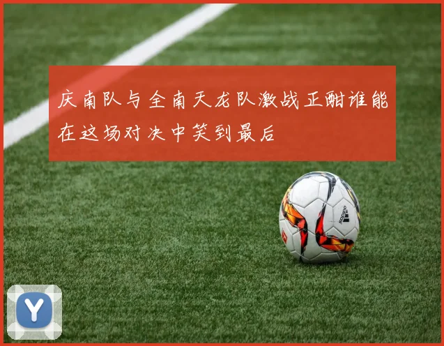 庆南队与全南天龙队激战正酣谁能在这场对决中笑到最后