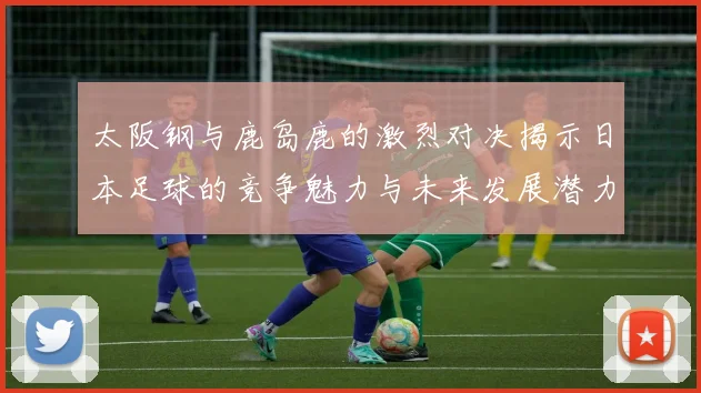 太阪钢与鹿岛鹿的激烈对决揭示日本足球的竞争魅力与未来发展潜力
