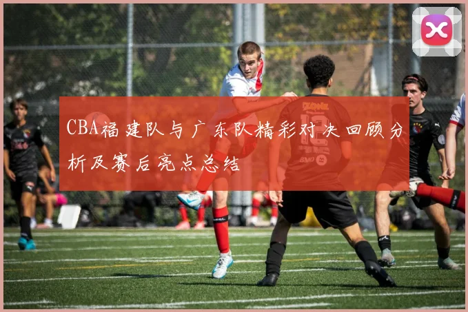 CBA福建队与广东队精彩对决回顾分析及赛后亮点总结
