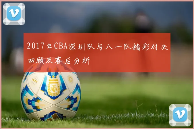 2017年CBA深圳队与八一队精彩对决回顾及赛后分析